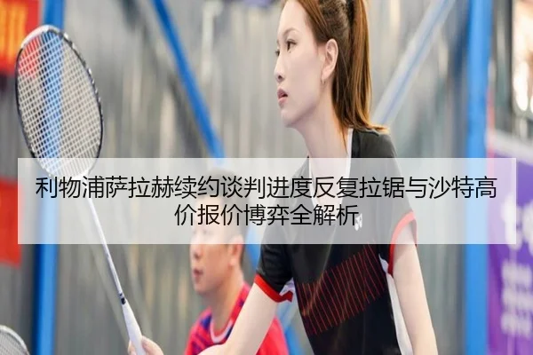 利物浦萨拉赫续约谈判进度反复拉锯与沙特高价报价博弈全解析