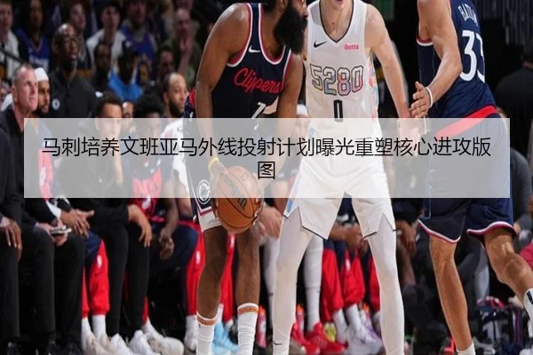 马刺培养文班亚马外线投射计划曝光重塑核心进攻版图