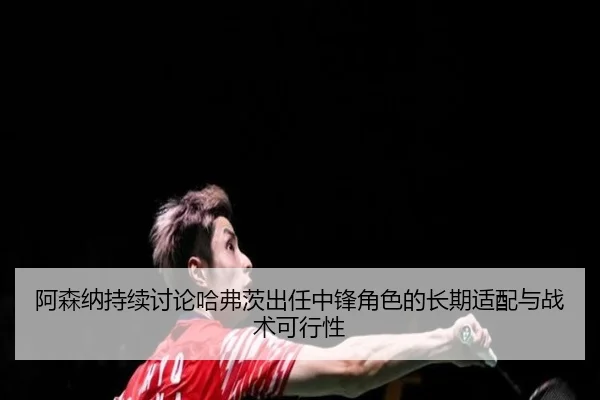 阿森纳持续讨论哈弗茨出任中锋角色的长期适配与战术可行性