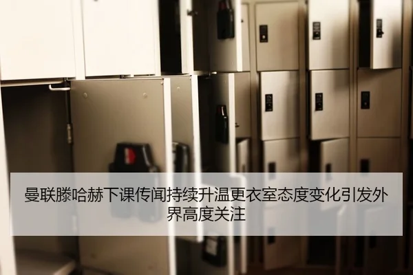 曼联滕哈赫下课传闻持续升温更衣室态度变化引发外界高度关注