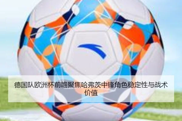 德国队欧洲杯前瞻聚焦哈弗茨中锋角色稳定性与战术价值