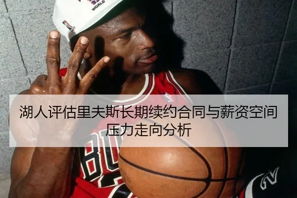 湖人评估里夫斯长期续约合同与薪资空间压力走向分析