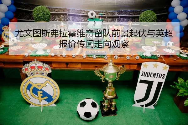 尤文图斯弗拉霍维奇留队前景起伏与英超报价传闻走向观察