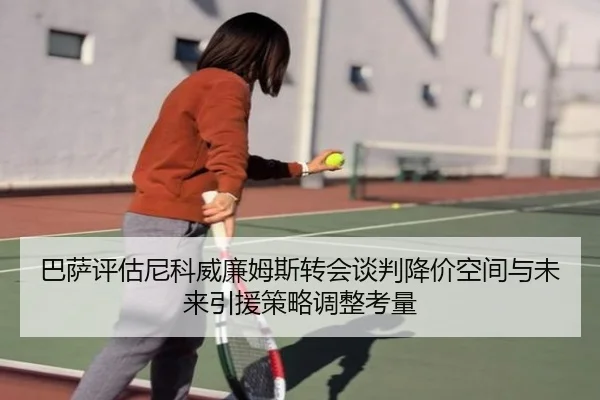 巴萨评估尼科威廉姆斯转会谈判降价空间与未来引援策略调整考量