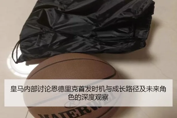 皇马内部讨论恩德里克首发时机与成长路径及未来角色的深度观察