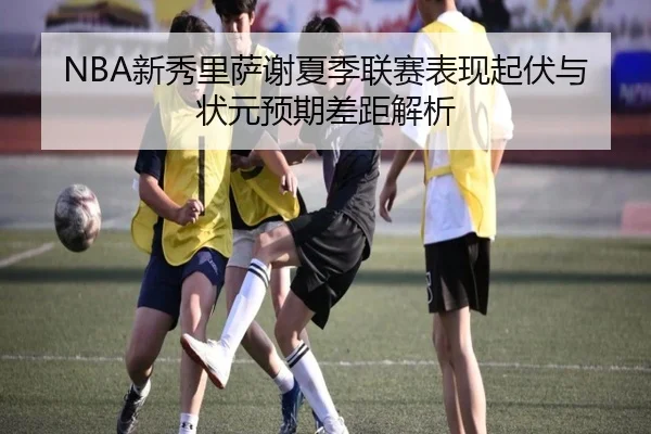 NBA新秀里萨谢夏季联赛表现起伏与状元预期差距解析