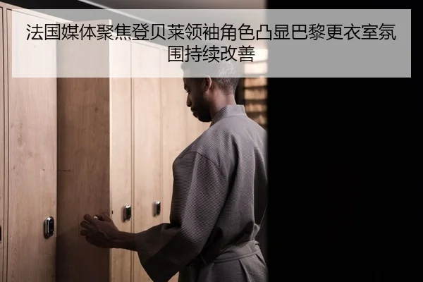 法国媒体聚焦登贝莱领袖角色凸显巴黎更衣室氛围持续改善