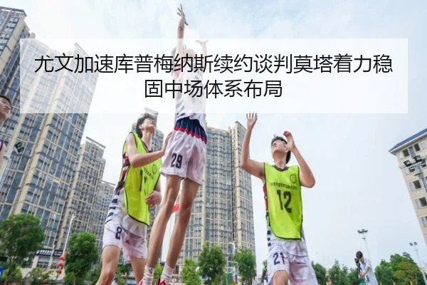 尤文加速库普梅纳斯续约谈判莫塔着力稳固中场体系布局