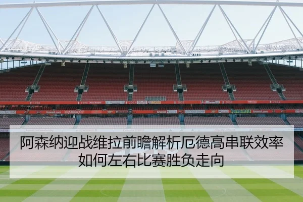 阿森纳迎战维拉前瞻解析厄德高串联效率如何左右比赛胜负走向